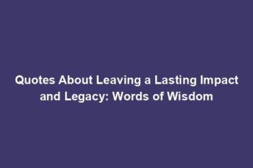 Quotes About Leaving a Lasting Impact and Legacy: Words of Wisdom