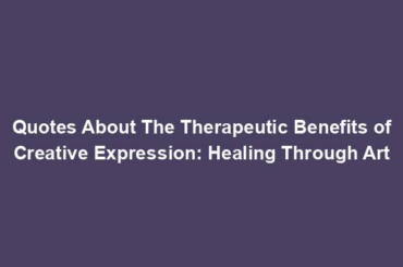 Quotes About The Therapeutic Benefits of Creative Expression: Healing Through Art