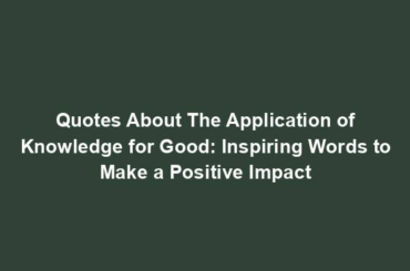 Quotes About The Application of Knowledge for Good: Inspiring Words to Make a Positive Impact